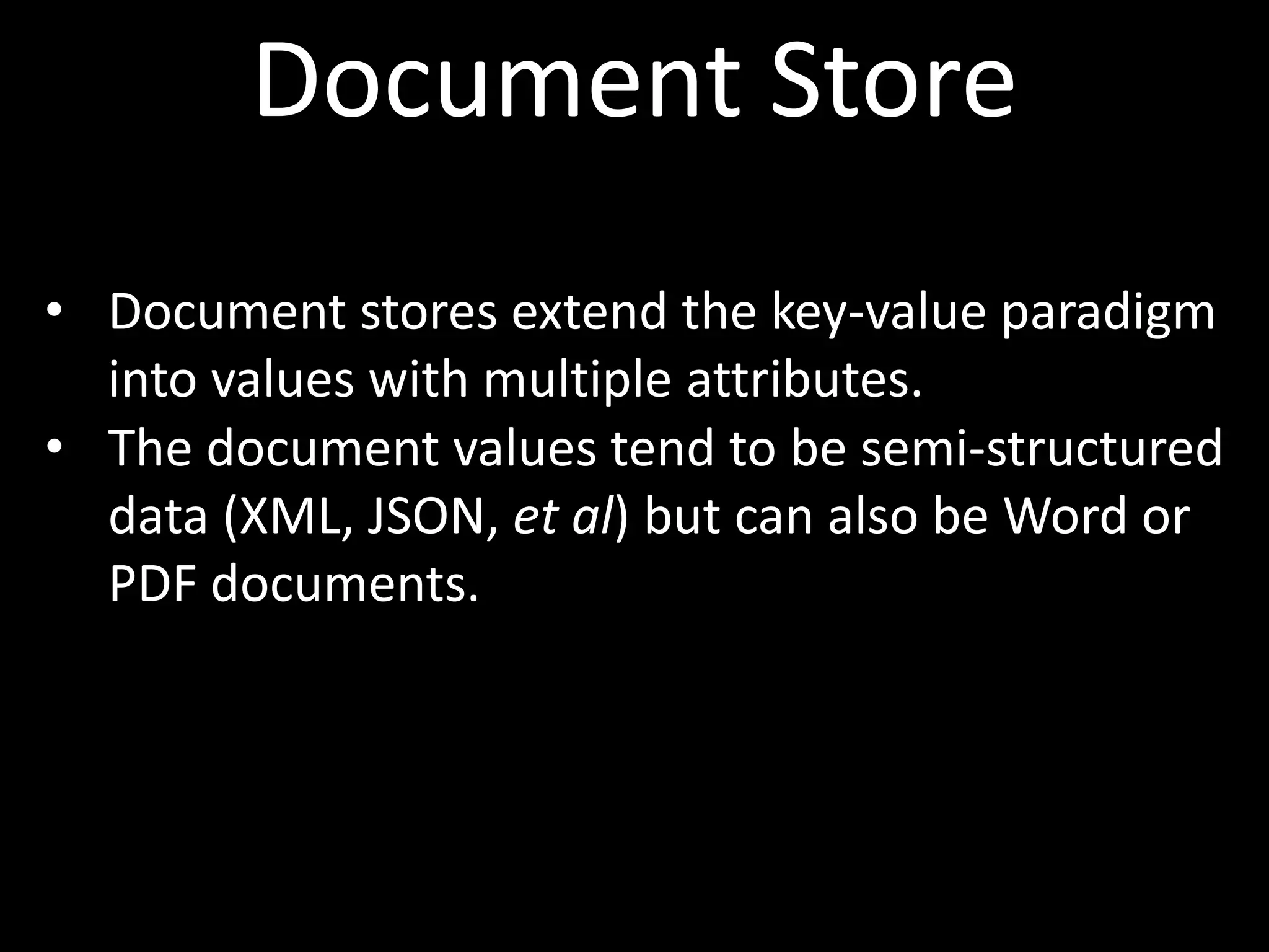 Document Store
• Document stores extend the key-value paradigm
  into values with multiple attributes.
• The document values tend to be semi-structured
  data (XML, JSON, et al) but can also be Word or
  PDF documents.
 