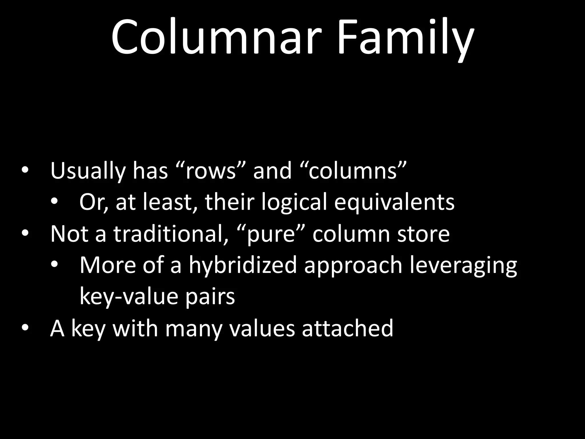 Columnar Family

• Usually has “rows” and “columns”
  • Or, at least, their logical equivalents
• Not a traditional, “pure” column store
  • More of a hybridized approach leveraging
     key-value pairs
• A key with many values attached
 