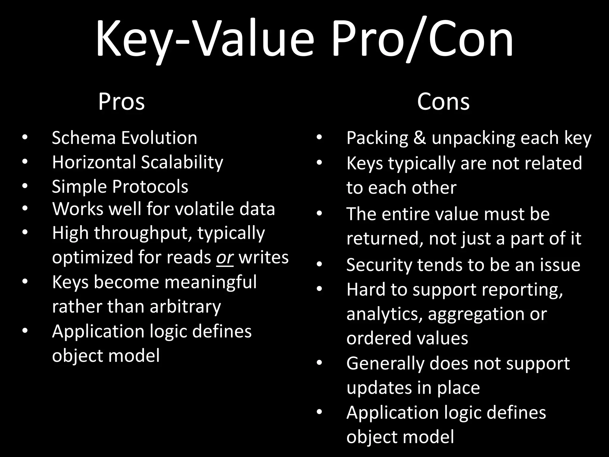 Key-Value Pro/Con
         Pros                                   Cons
•   Schema Evolution                •   Packing & unpacking each key
•   Horizontal Scalability          •   Keys typically are not related
•   Simple Protocols                    to each other
•   Works well for volatile data    •   The entire value must be
•   High throughput, typically          returned, not just a part of it
    optimized for reads or writes   •   Security tends to be an issue
•   Keys become meaningful          •   Hard to support reporting,
    rather than arbitrary               analytics, aggregation or
•   Application logic defines           ordered values
    object model                    •   Generally does not support
                                        updates in place
                                    •   Application logic defines
                                        object model
 