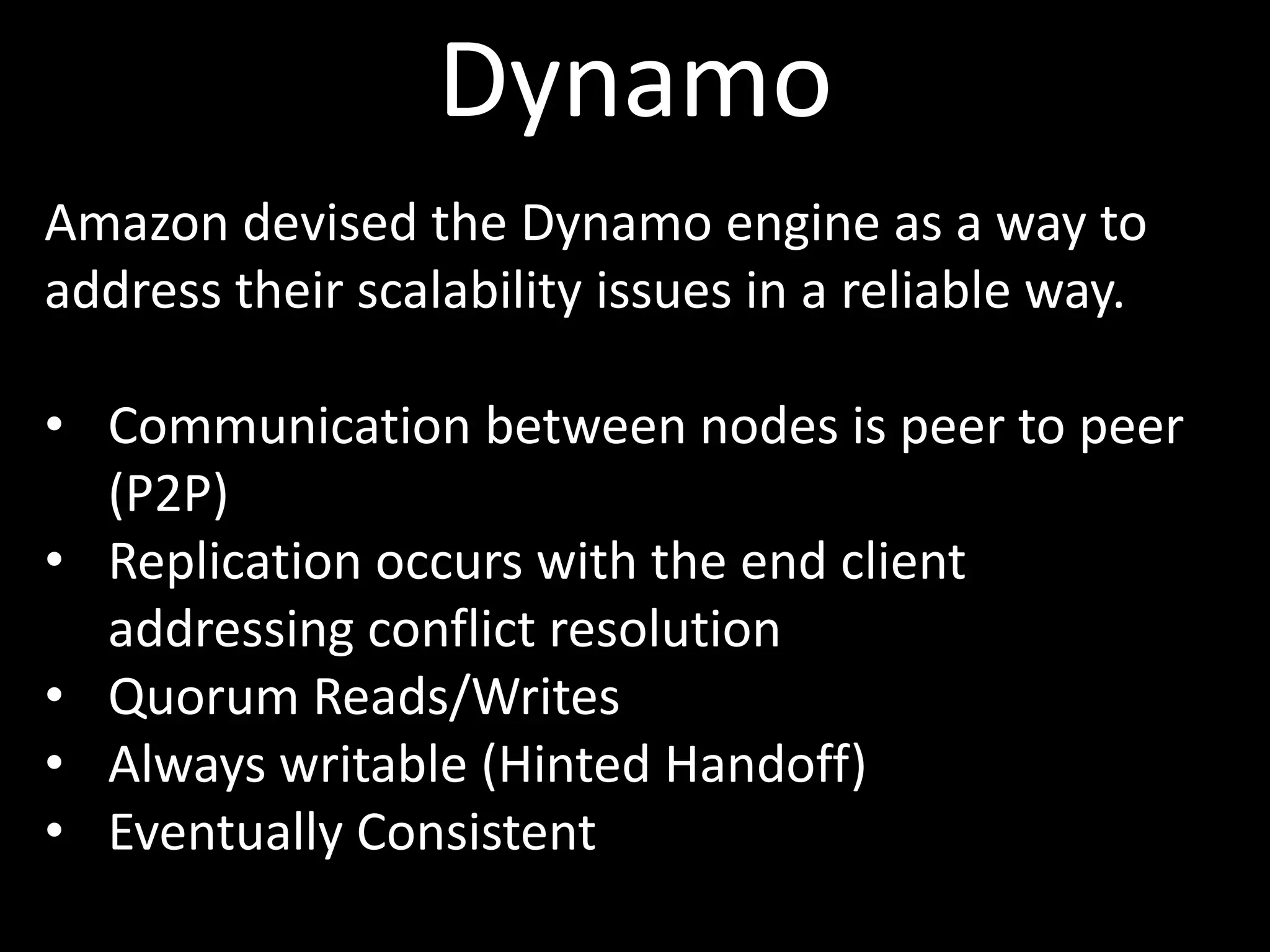 Dynamo
Amazon devised the Dynamo engine as a way to
address their scalability issues in a reliable way.

• Communication between nodes is peer to peer
  (P2P)
• Replication occurs with the end client
  addressing conflict resolution
• Quorum Reads/Writes
• Always writable (Hinted Handoff)
• Eventually Consistent
 