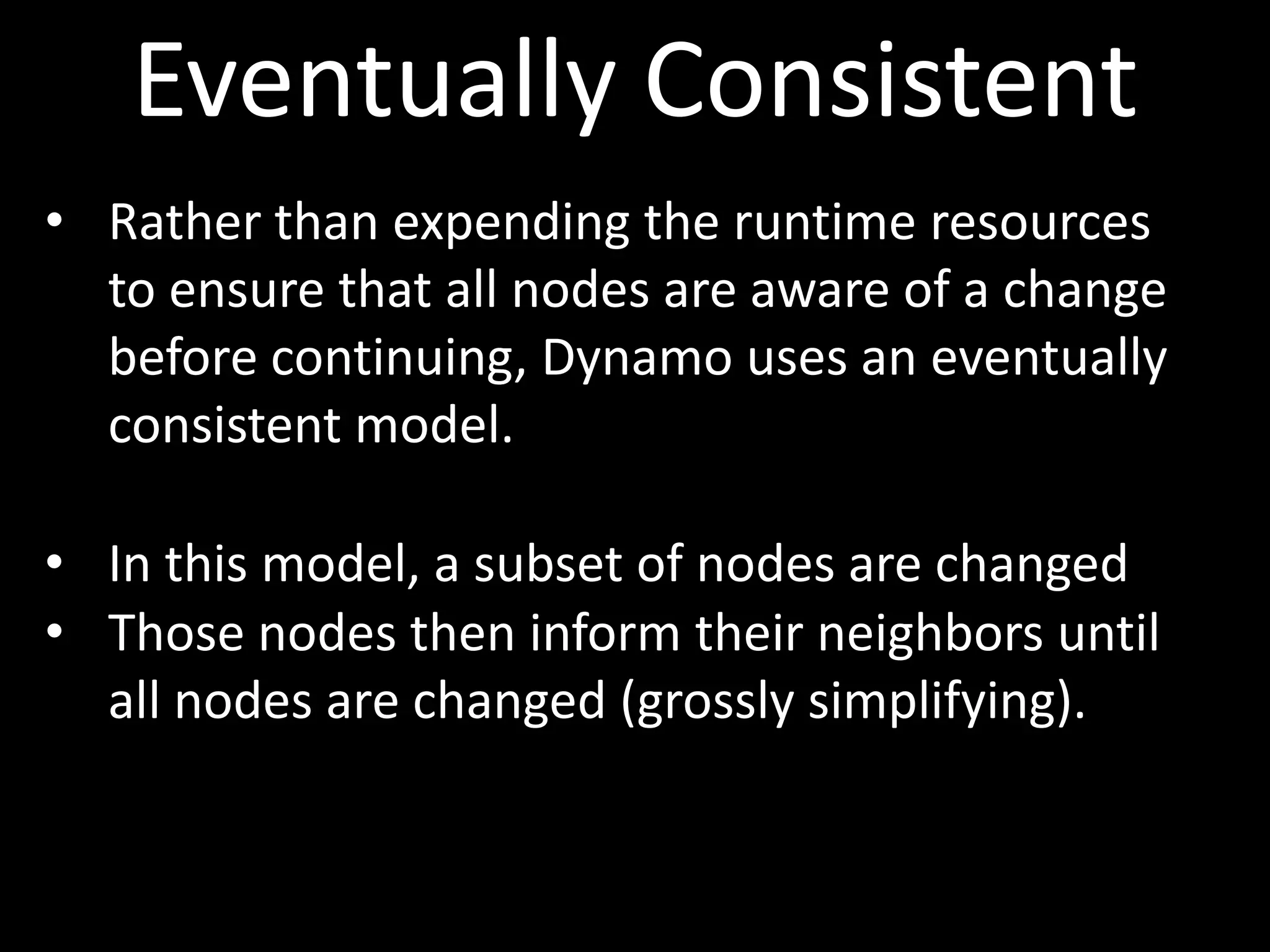 Eventually Consistent
• Rather than expending the runtime resources
  to ensure that all nodes are aware of a change
  before continuing, Dynamo uses an eventually
  consistent model.

• In this model, a subset of nodes are changed
• Those nodes then inform their neighbors until
  all nodes are changed (grossly simplifying).
 
