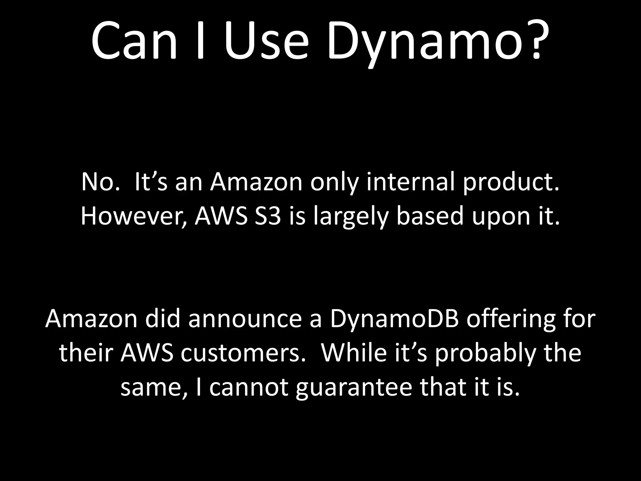 Can I Use Dynamo?

  No. It’s an Amazon only internal product.
  However, AWS S3 is largely based upon it.


Amazon did announce a DynamoDB offering for
 their AWS customers. While it’s probably the
       same, I cannot guarantee that it is.
 