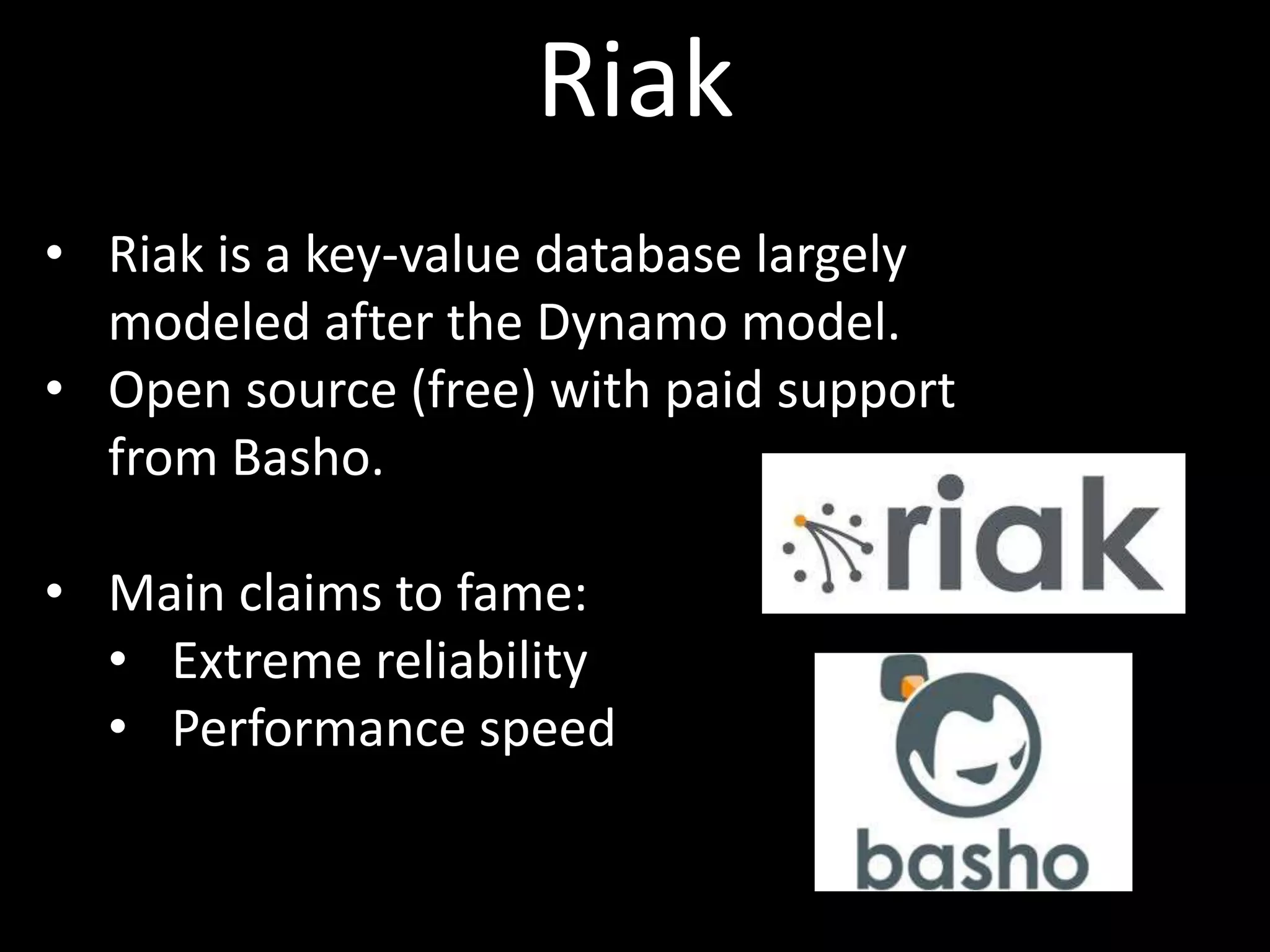 Riak
• Riak is a key-value database largely
  modeled after the Dynamo model.
• Open source (free) with paid support
  from Basho.

• Main claims to fame:
  • Extreme reliability
  • Performance speed
 