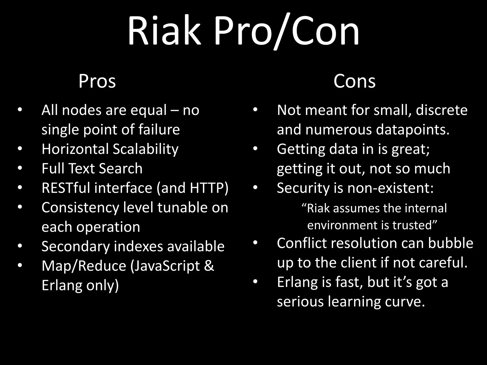 Riak Pro/Con
         Pros                                   Cons
•   All nodes are equal – no       •   Not meant for small, discrete
    single point of failure            and numerous datapoints.
•   Horizontal Scalability         •   Getting data in is great;
•   Full Text Search                   getting it out, not so much
•   RESTful interface (and HTTP)   •   Security is non-existent:
•   Consistency level tunable on          “Riak assumes the internal
    each operation                         environment is trusted”
•   Secondary indexes available    •   Conflict resolution can bubble
•   Map/Reduce (JavaScript &           up to the client if not careful.
    Erlang only)                   •   Erlang is fast, but it’s got a
                                       serious learning curve.
 