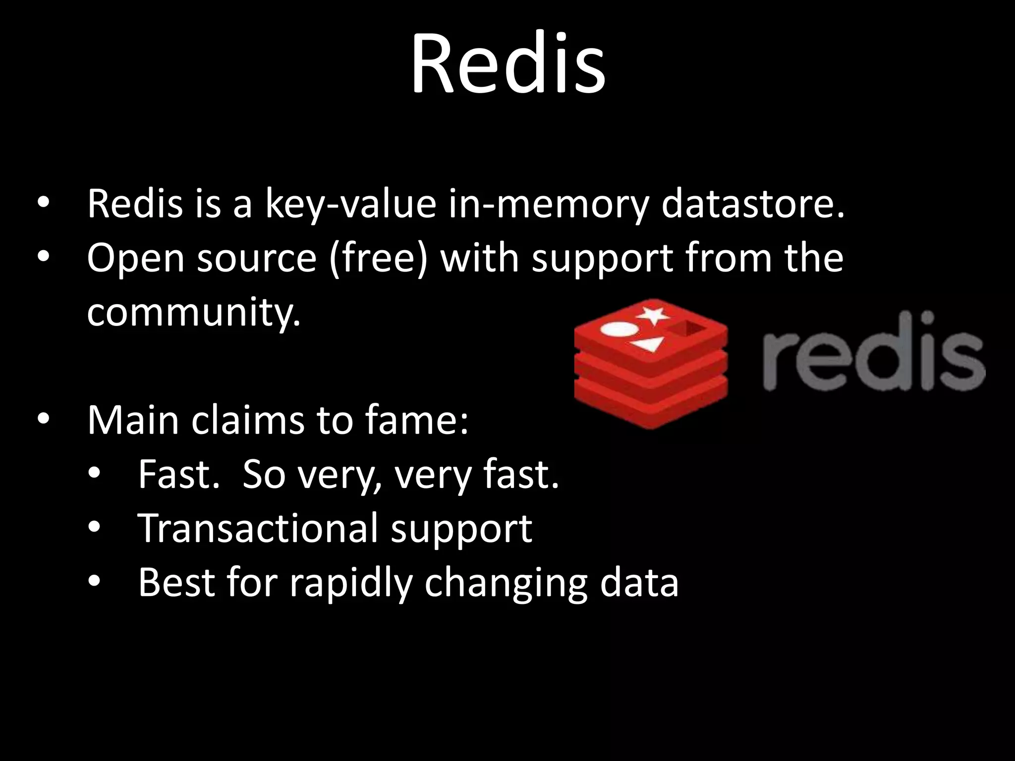Redis
• Redis is a key-value in-memory datastore.
• Open source (free) with support from the
  community.

• Main claims to fame:
  • Fast. So very, very fast.
  • Transactional support
  • Best for rapidly changing data
 