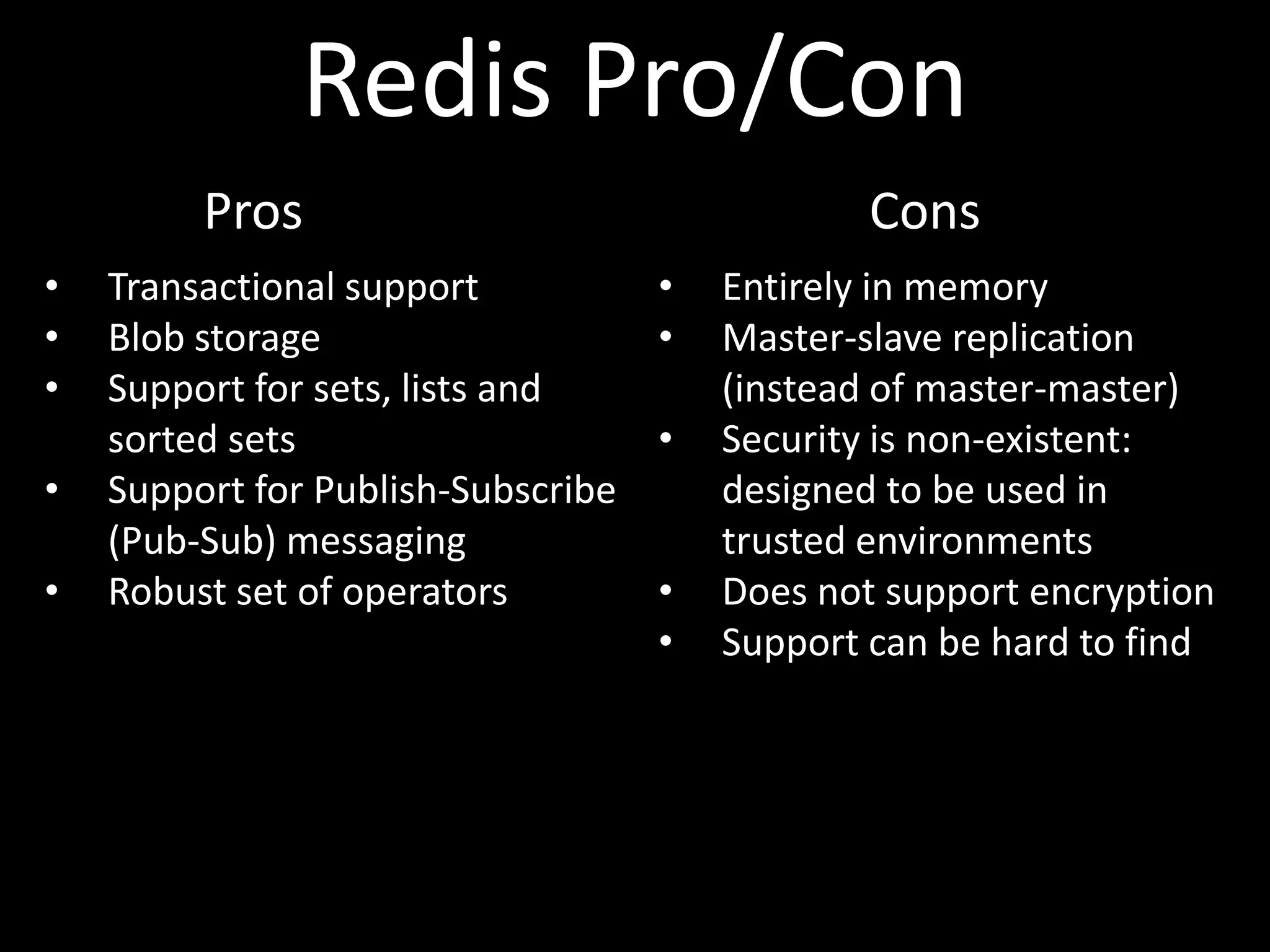 Redis Pro/Con
         Pros                                   Cons
•   Transactional support           •   Entirely in memory
•   Blob storage                    •   Master-slave replication
•   Support for sets, lists and         (instead of master-master)
    sorted sets                     •   Security is non-existent:
•   Support for Publish-Subscribe       designed to be used in
    (Pub-Sub) messaging                 trusted environments
•   Robust set of operators         •   Does not support encryption
                                    •   Support can be hard to find
 
