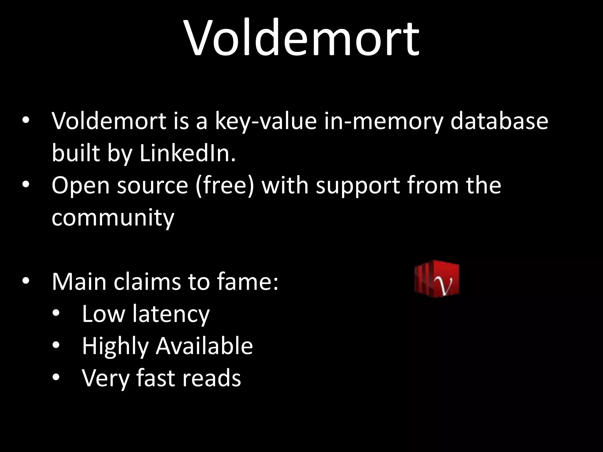 Voldemort
• Voldemort is a key-value in-memory database
  built by LinkedIn.
• Open source (free) with support from the
  community

• Main claims to fame:
  • Low latency
  • Highly Available
  • Very fast reads
 