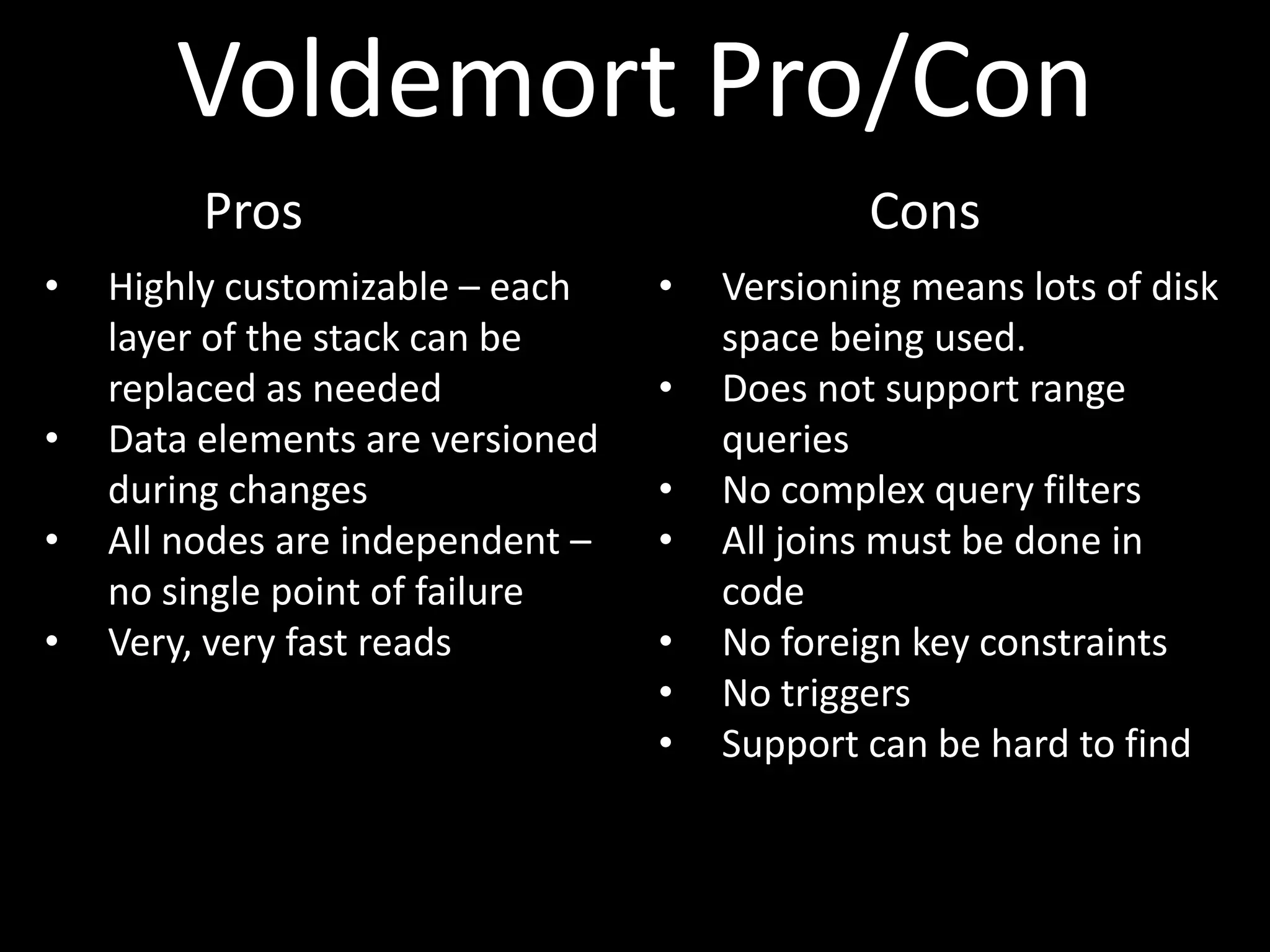 Voldemort Pro/Con
         Pros                                 Cons
•   Highly customizable – each    •   Versioning means lots of disk
    layer of the stack can be         space being used.
    replaced as needed            •   Does not support range
•   Data elements are versioned       queries
    during changes                •   No complex query filters
•   All nodes are independent –   •   All joins must be done in
    no single point of failure        code
•   Very, very fast reads         •   No foreign key constraints
                                  •   No triggers
                                  •   Support can be hard to find
 
