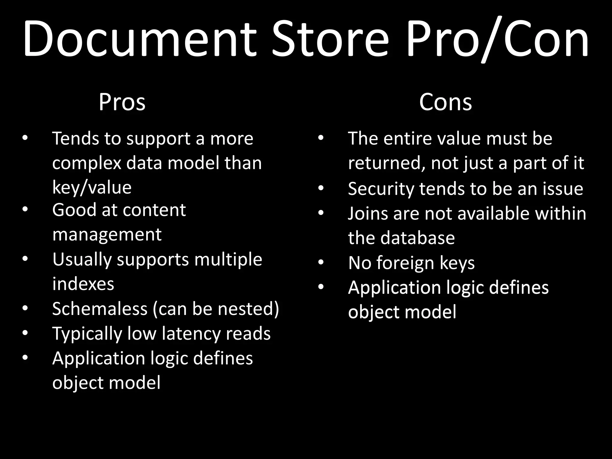 Document Store Pro/Con
         Pros                                  Cons
•   Tends to support a more       •   The entire value must be
    complex data model than           returned, not just a part of it
    key/value                     •   Security tends to be an issue
•   Good at content               •   Joins are not available within
    management                        the database
•   Usually supports multiple     •   No foreign keys
    indexes                       •   Application logic defines
•   Schemaless (can be nested)        object model
•   Typically low latency reads
•   Application logic defines
    object model
 