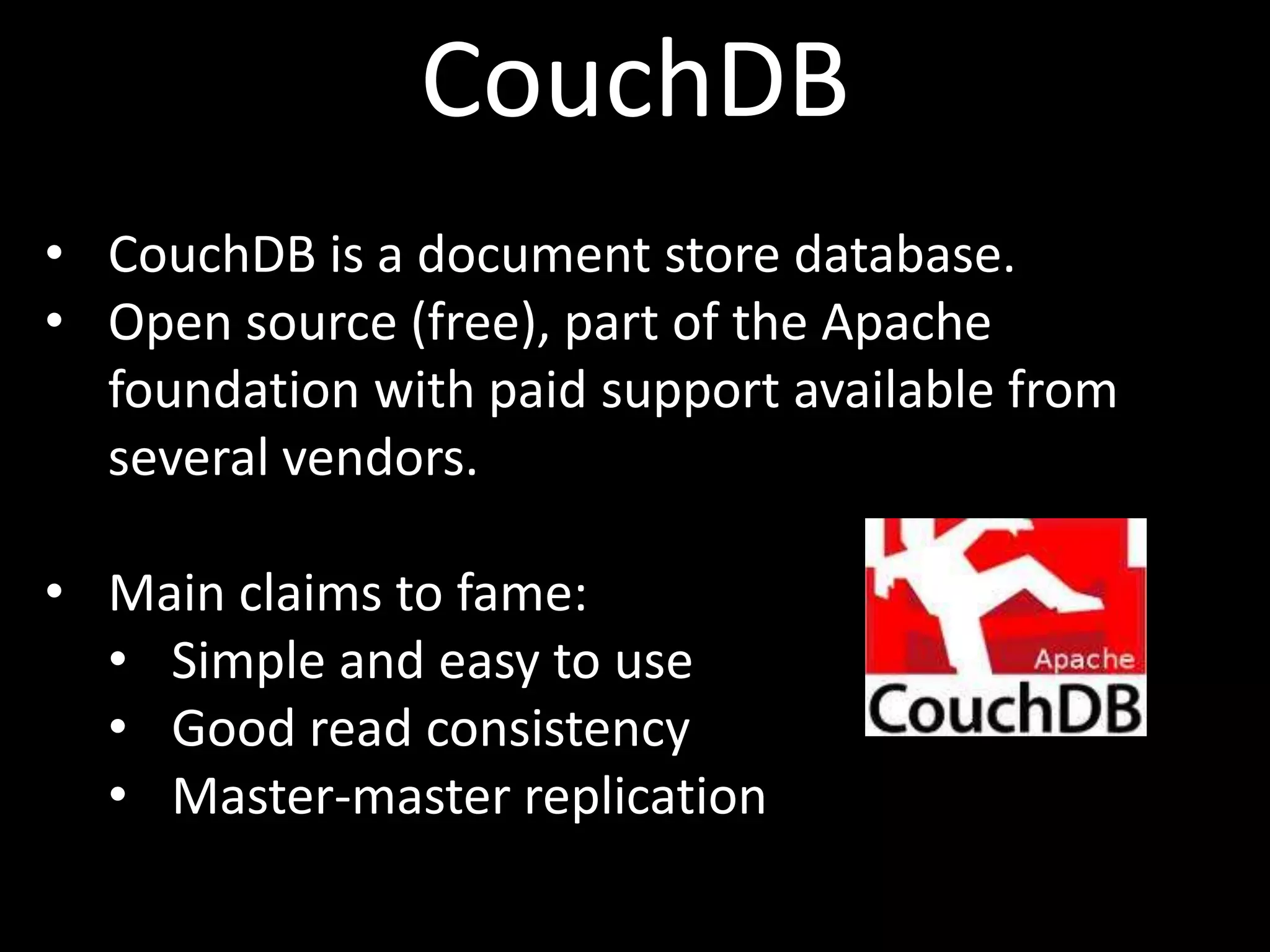 CouchDB
• CouchDB is a document store database.
• Open source (free), part of the Apache
  foundation with paid support available from
  several vendors.

• Main claims to fame:
  • Simple and easy to use
  • Good read consistency
  • Master-master replication
 
