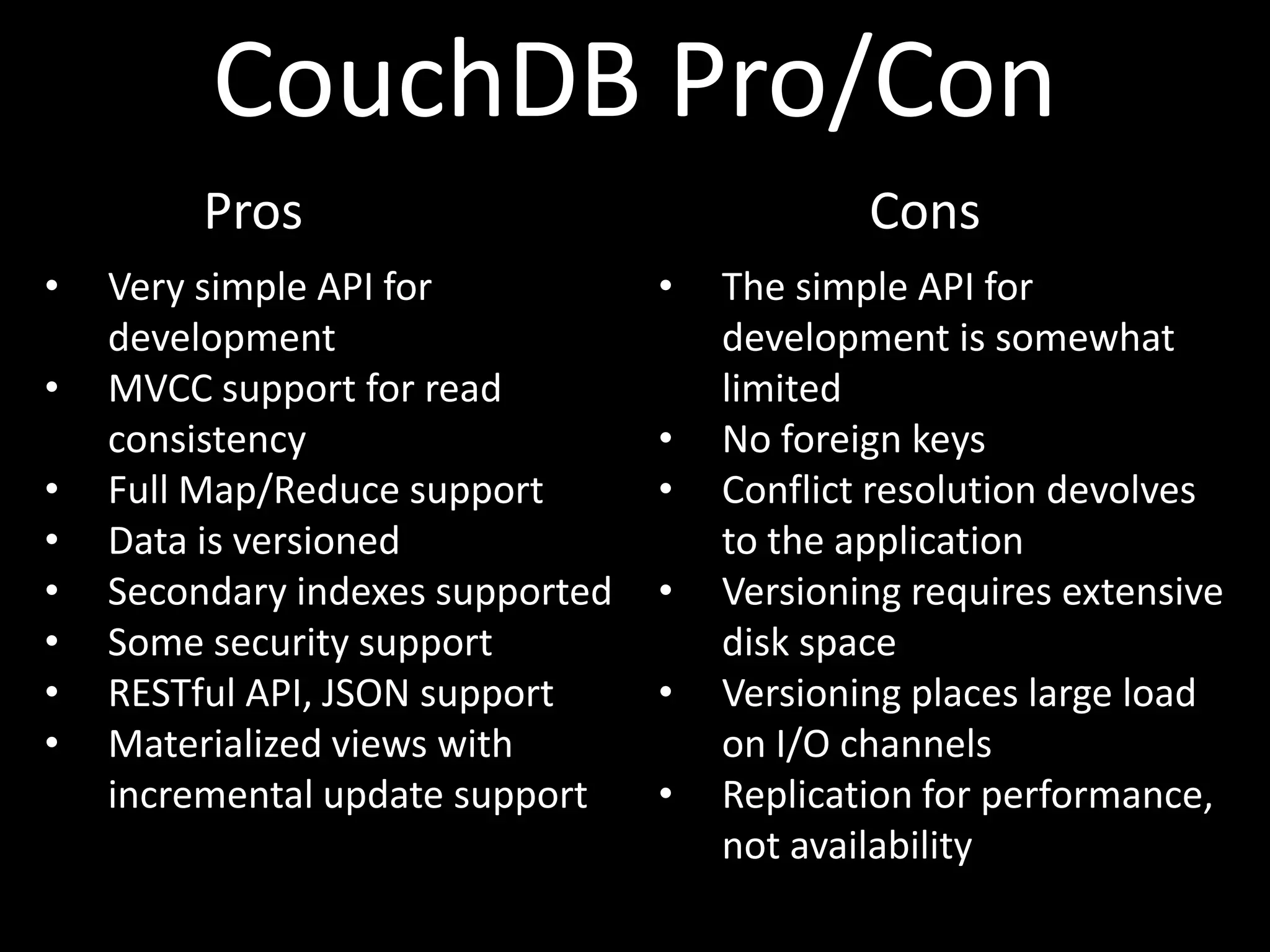 CouchDB Pro/Con
         Pros                                 Cons
•   Very simple API for           •   The simple API for
    development                       development is somewhat
•   MVCC support for read             limited
    consistency                   •   No foreign keys
•   Full Map/Reduce support       •   Conflict resolution devolves
•   Data is versioned                 to the application
•   Secondary indexes supported   •   Versioning requires extensive
•   Some security support             disk space
•   RESTful API, JSON support     •   Versioning places large load
•   Materialized views with           on I/O channels
    incremental update support    •   Replication for performance,
                                      not availability
 