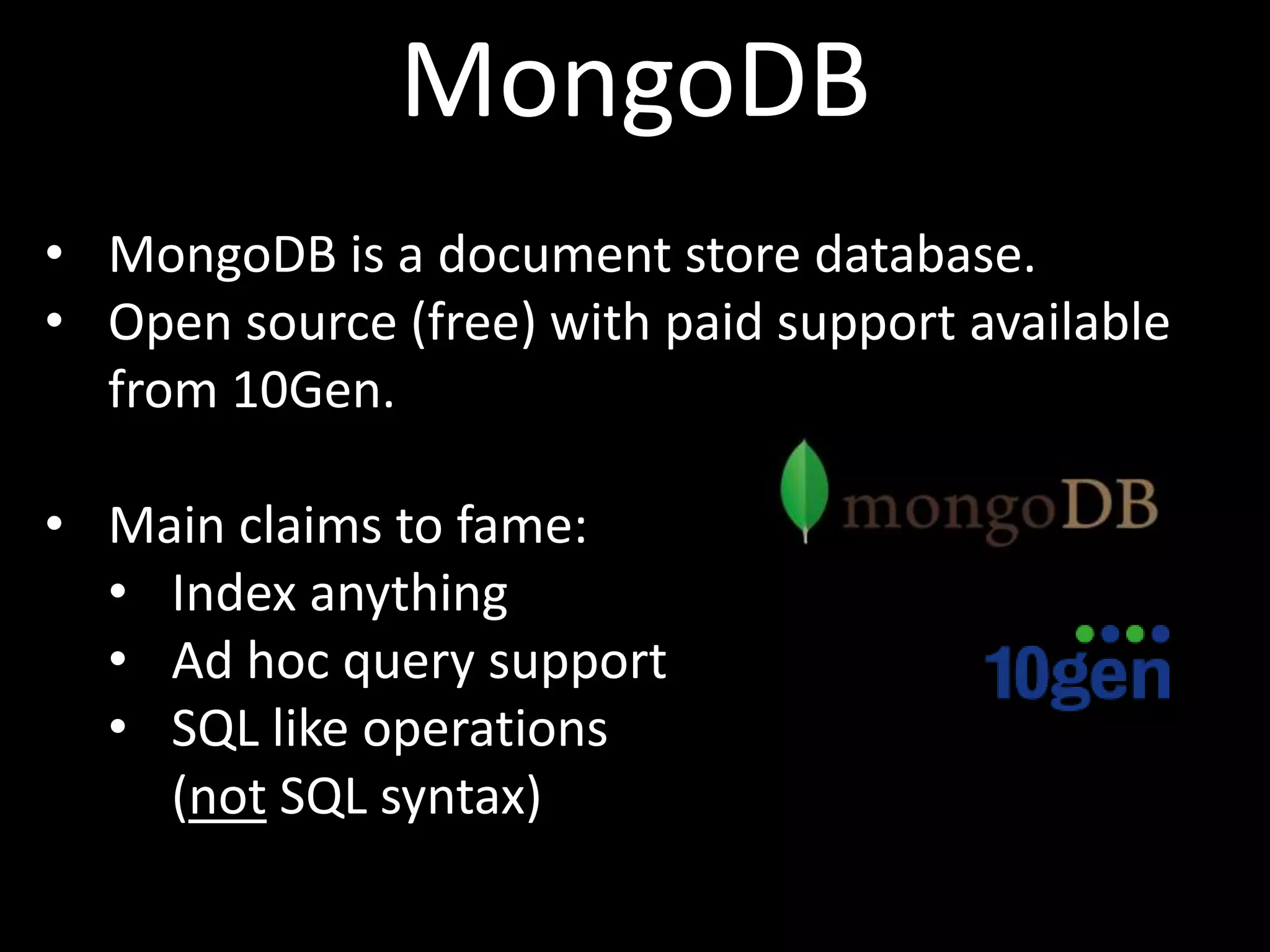 MongoDB
• MongoDB is a document store database.
• Open source (free) with paid support available
  from 10Gen.

• Main claims to fame:
  • Index anything
  • Ad hoc query support
  • SQL like operations
    (not SQL syntax)
 