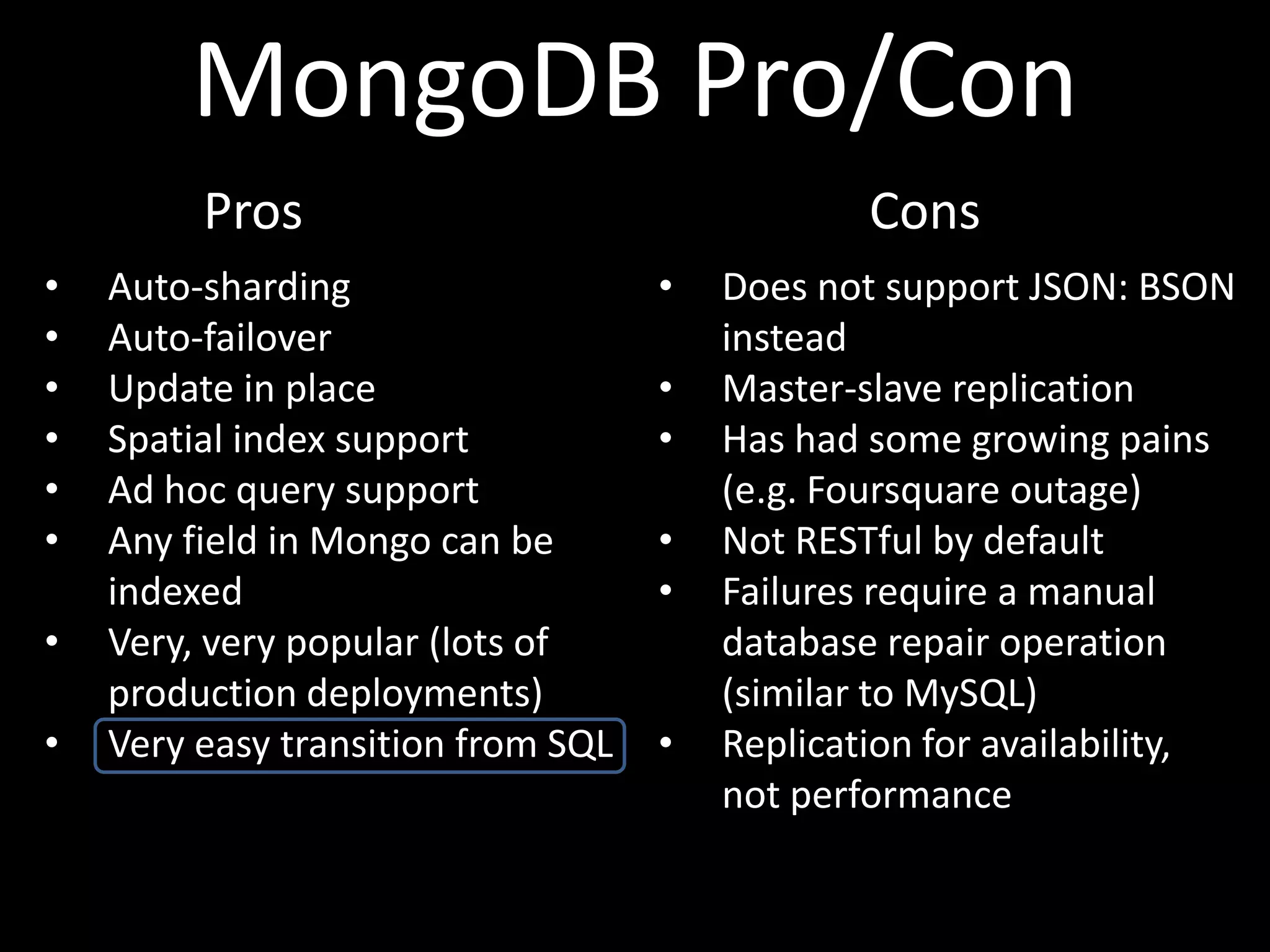 MongoDB Pro/Con
         Pros                                   Cons
•   Auto-sharding                   •   Does not support JSON: BSON
•   Auto-failover                       instead
•   Update in place                 •   Master-slave replication
•   Spatial index support           •   Has had some growing pains
•   Ad hoc query support                (e.g. Foursquare outage)
•   Any field in Mongo can be       •   Not RESTful by default
    indexed                         •   Failures require a manual
•   Very, very popular (lots of         database repair operation
    production deployments)             (similar to MySQL)
•   Very easy transition from SQL   •   Replication for availability,
                                        not performance
 