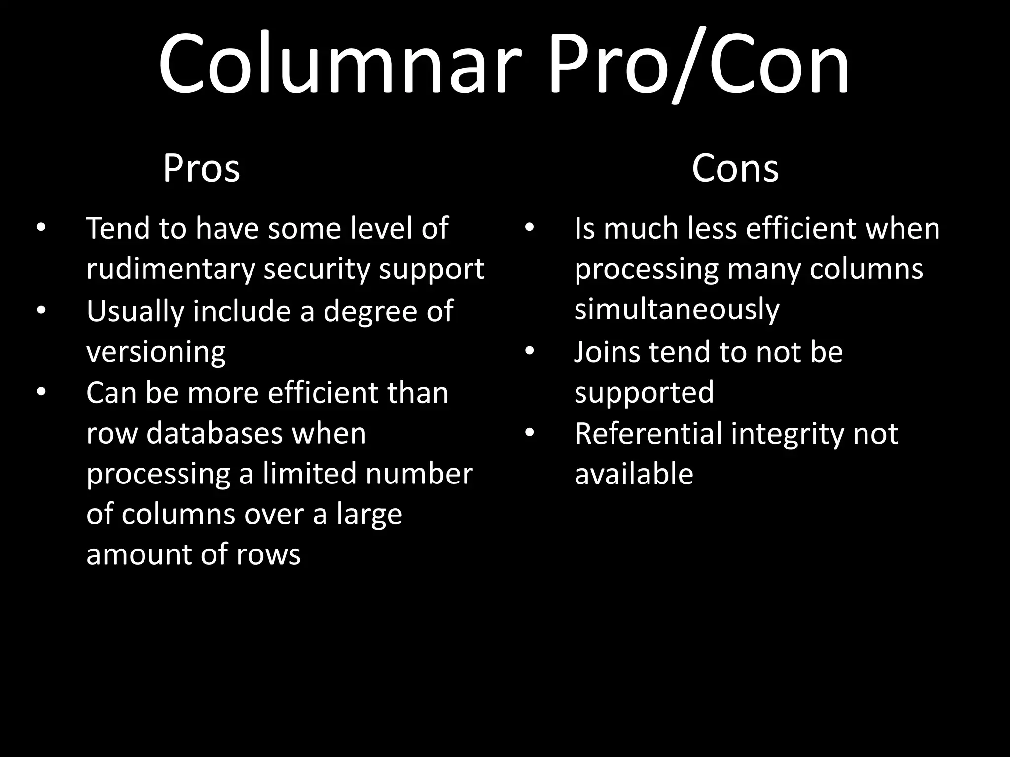 Columnar Pro/Con
         Pros                                  Cons
•   Tend to have some level of     •   Is much less efficient when
    rudimentary security support       processing many columns
•   Usually include a degree of        simultaneously
    versioning                     •   Joins tend to not be
•   Can be more efficient than         supported
    row databases when             •   Referential integrity not
    processing a limited number        available
    of columns over a large
    amount of rows
 