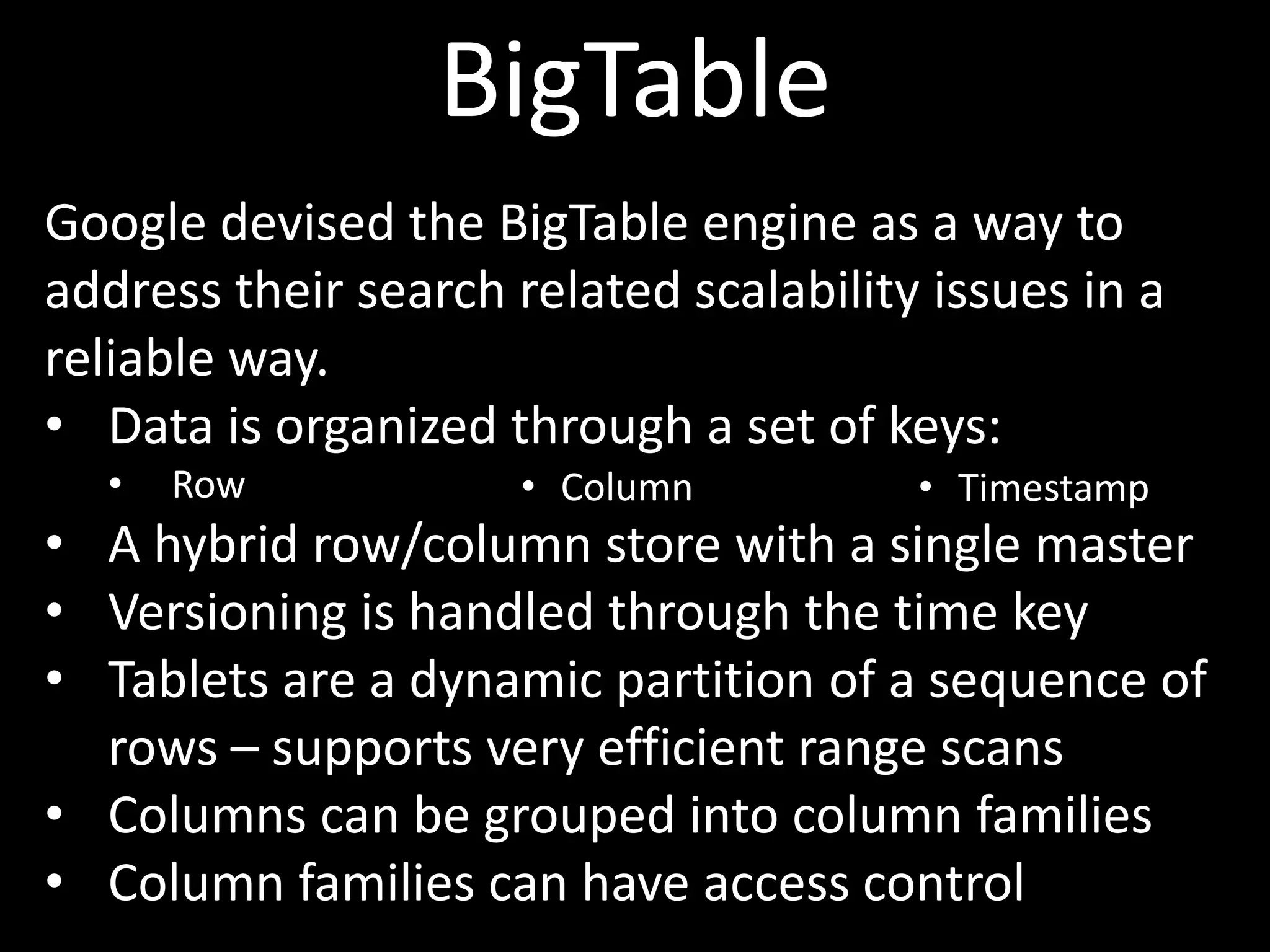 BigTable
Google devised the BigTable engine as a way to
address their search related scalability issues in a
reliable way.
• Data is organized through a set of keys:
  •   Row             • Column          • Timestamp
• A hybrid row/column store with a single master
• Versioning is handled through the time key
• Tablets are a dynamic partition of a sequence of
  rows – supports very efficient range scans
• Columns can be grouped into column families
• Column families can have access control
 