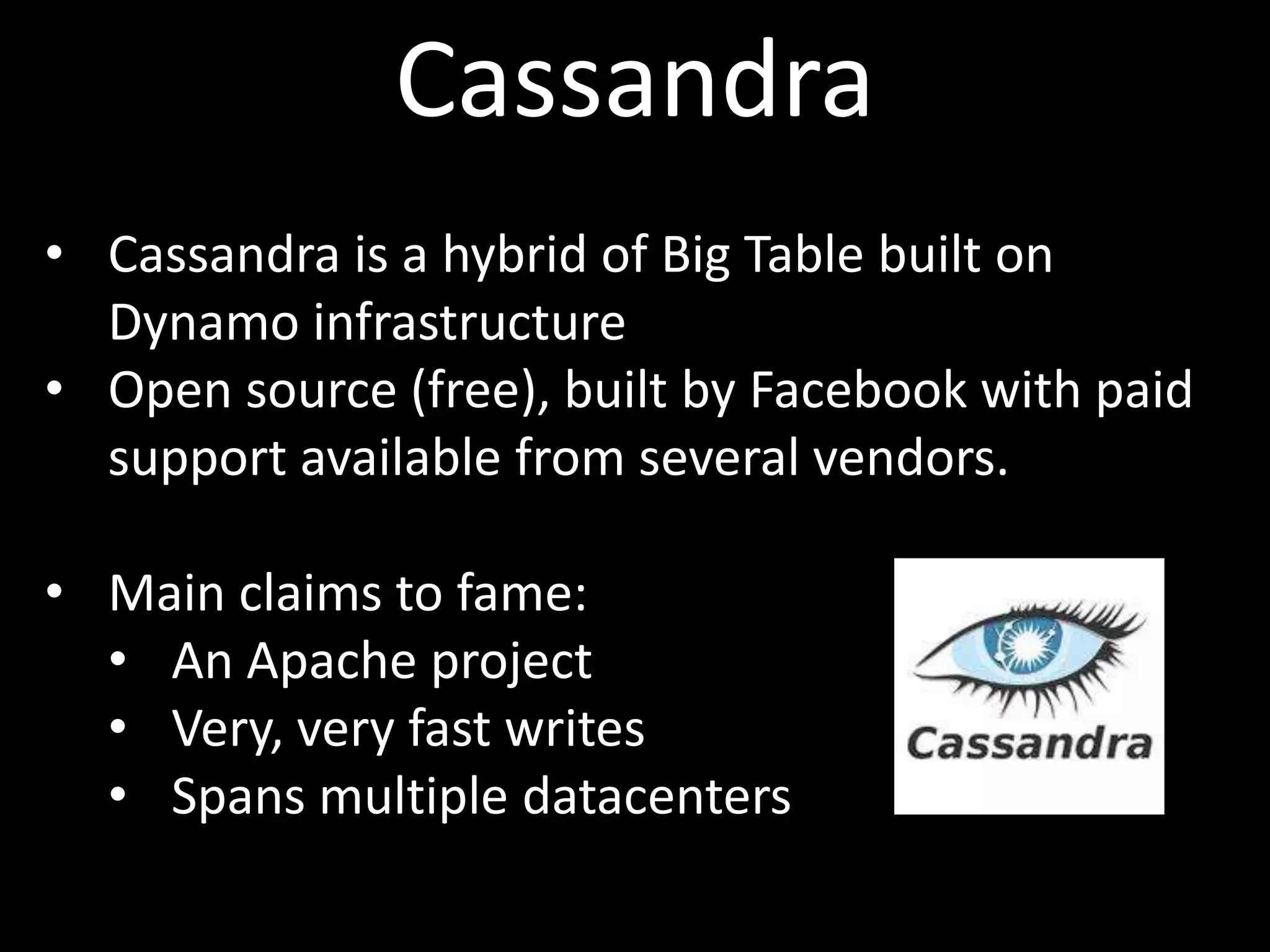 Cassandra
• Cassandra is a hybrid of Big Table built on
  Dynamo infrastructure
• Open source (free), built by Facebook with paid
  support available from several vendors.

• Main claims to fame:
  • An Apache project
  • Very, very fast writes
  • Spans multiple datacenters
 