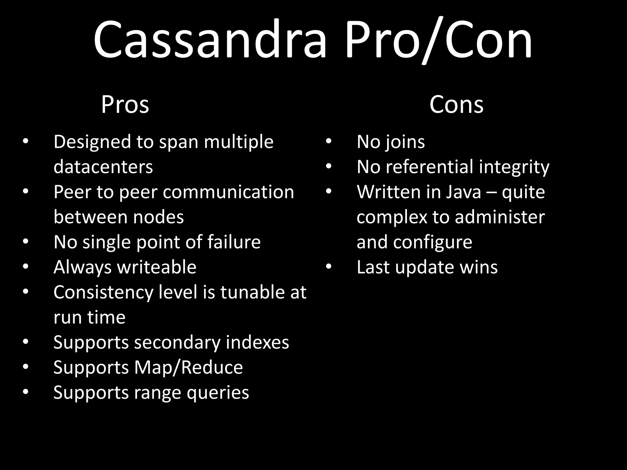 Cassandra Pro/Con
         Pros                                      Cons
•   Designed to span multiple         •   No joins
    datacenters                       •   No referential integrity
•   Peer to peer communication        •   Written in Java – quite
    between nodes                         complex to administer
•   No single point of failure            and configure
•   Always writeable                  •   Last update wins
•   Consistency level is tunable at
    run time
•   Supports secondary indexes
•   Supports Map/Reduce
•   Supports range queries
 