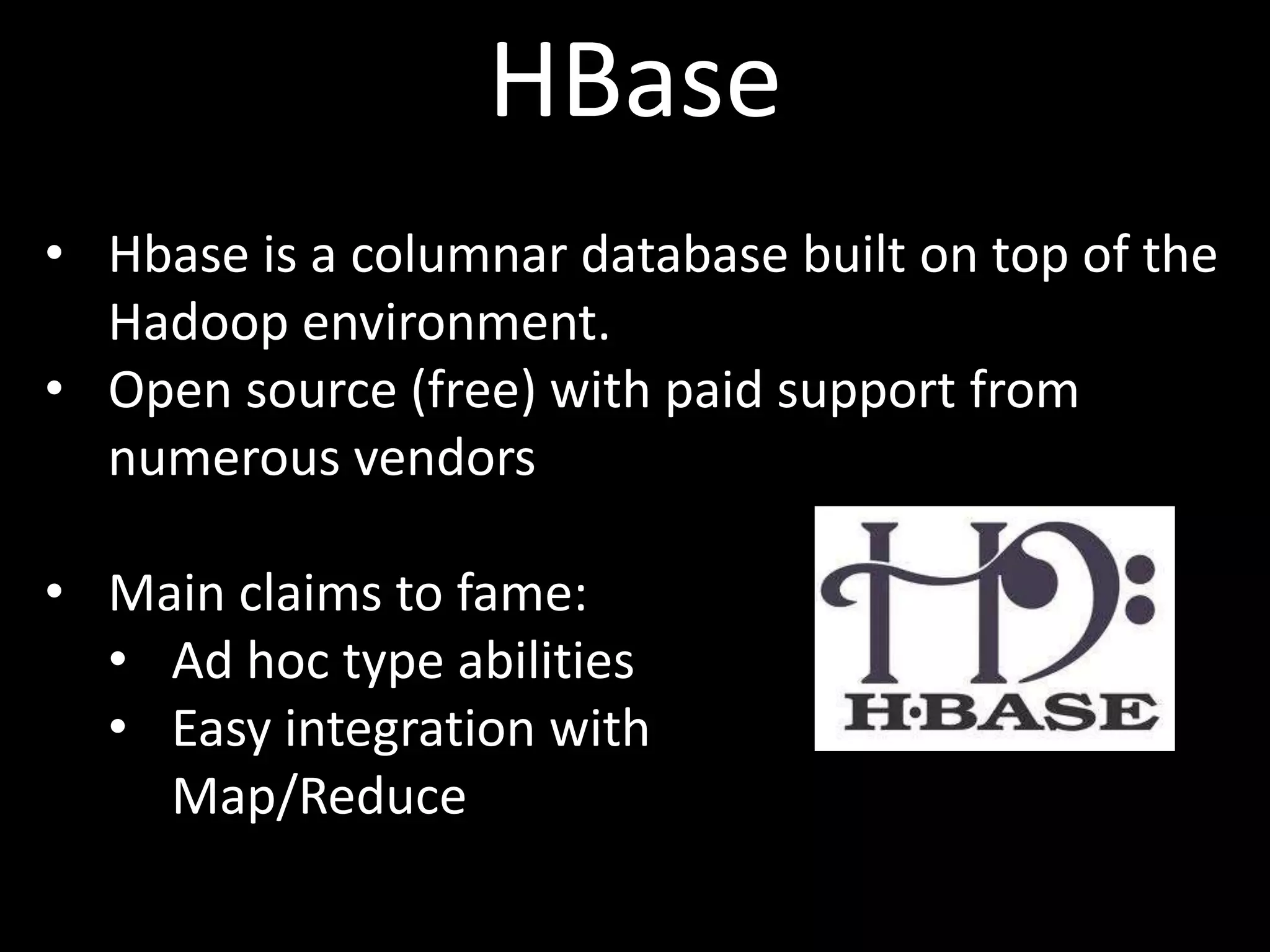 HBase
• Hbase is a columnar database built on top of the
  Hadoop environment.
• Open source (free) with paid support from
  numerous vendors

• Main claims to fame:
  • Ad hoc type abilities
  • Easy integration with
    Map/Reduce
 