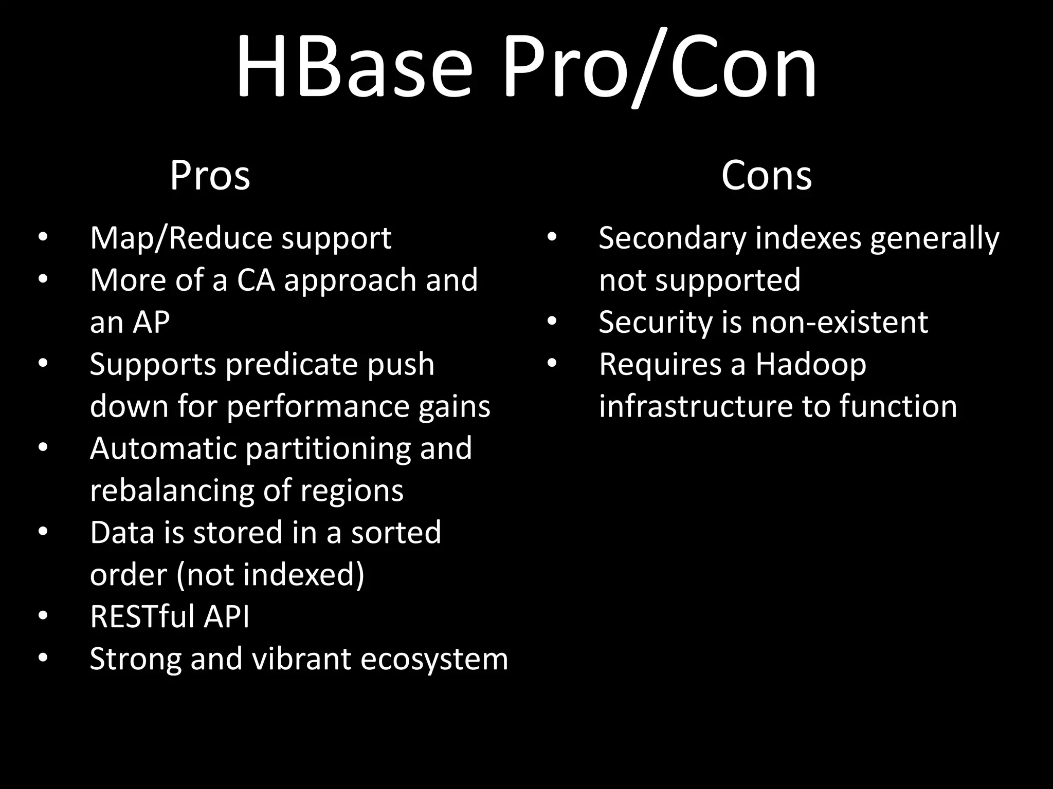 HBase Pro/Con
         Pros                                  Cons
•   Map/Reduce support             •   Secondary indexes generally
•   More of a CA approach and          not supported
    an AP                          •   Security is non-existent
•   Supports predicate push        •   Requires a Hadoop
    down for performance gains         infrastructure to function
•   Automatic partitioning and
    rebalancing of regions
•   Data is stored in a sorted
    order (not indexed)
•   RESTful API
•   Strong and vibrant ecosystem
 