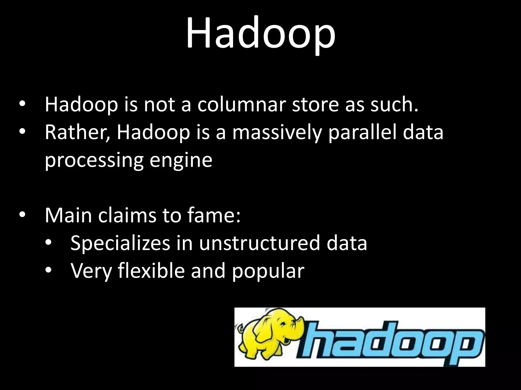 Hadoop
• Hadoop is not a columnar store as such.
• Rather, Hadoop is a massively parallel data
  processing engine

• Main claims to fame:
  • Specializes in unstructured data
  • Very flexible and popular
 