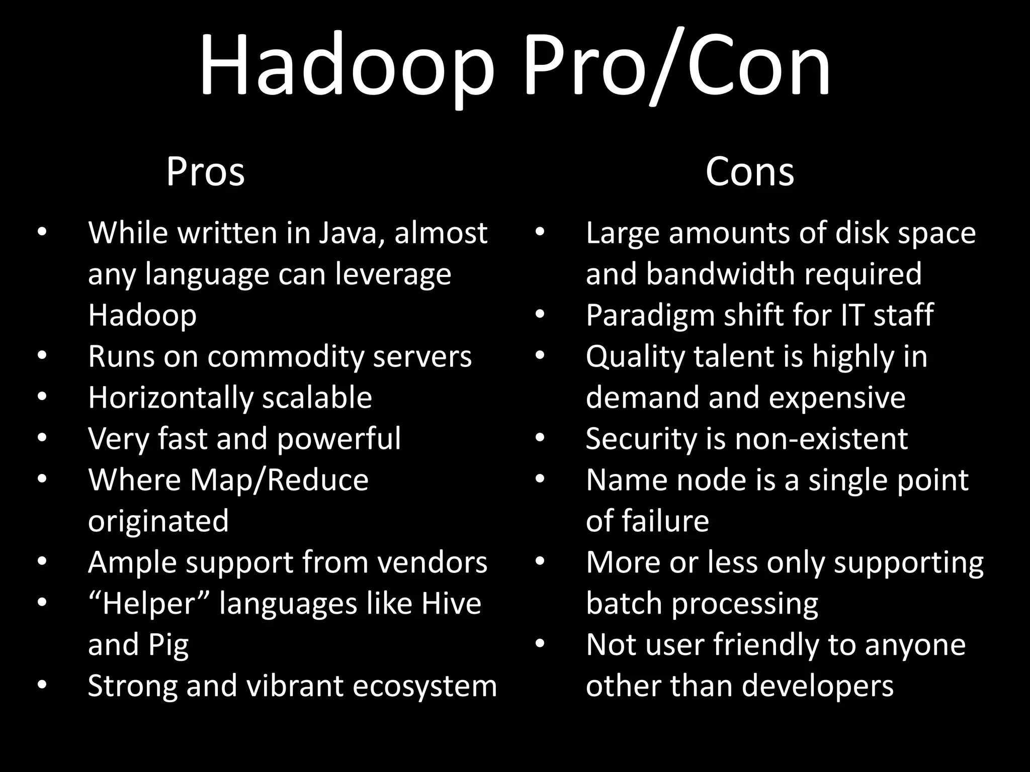 Hadoop Pro/Con
         Pros                                   Cons
•   While written in Java, almost   •   Large amounts of disk space
    any language can leverage           and bandwidth required
    Hadoop                          •   Paradigm shift for IT staff
•   Runs on commodity servers       •   Quality talent is highly in
•   Horizontally scalable               demand and expensive
•   Very fast and powerful          •   Security is non-existent
•   Where Map/Reduce                •   Name node is a single point
    originated                          of failure
•   Ample support from vendors      •   More or less only supporting
•   “Helper” languages like Hive        batch processing
    and Pig                         •   Not user friendly to anyone
•   Strong and vibrant ecosystem        other than developers
 