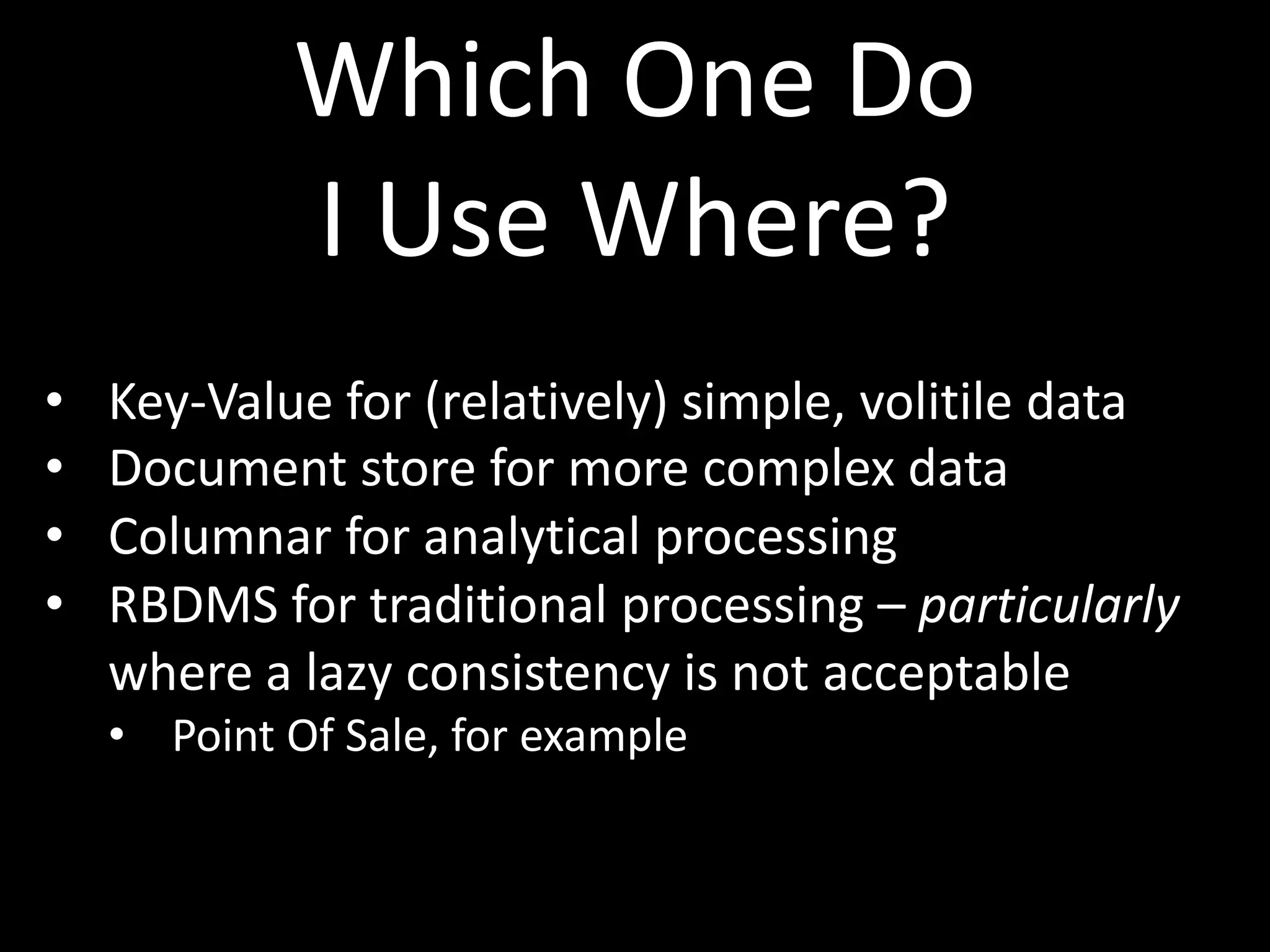 Which One Do
            I Use Where?
•   Key-Value for (relatively) simple, volitile data
•   Document store for more complex data
•   Columnar for analytical processing
•   RBDMS for traditional processing – particularly
    where a lazy consistency is not acceptable
    • Point Of Sale, for example
 