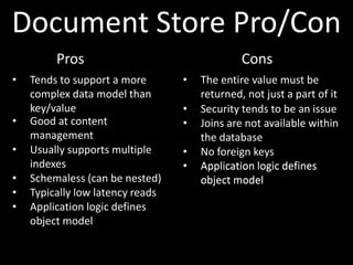 Document Store Pro/Con
         Pros                                  Cons
•   Tends to support a more       •   The entire value must be
    complex data model than           returned, not just a part of it
    key/value                     •   Security tends to be an issue
•   Good at content               •   Joins are not available within
    management                        the database
•   Usually supports multiple     •   No foreign keys
    indexes                       •   Application logic defines
•   Schemaless (can be nested)        object model
•   Typically low latency reads
•   Application logic defines
    object model
 