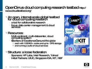 OpenCirrus cloud computing research testbed  http://www.cloudtestbed.org/ An  open , internet-scale global testbed for cloud computing research a tool for collaborative research focus: data center management & cloud services Resources: Multi-continent, multi-datacenter, cloud computing system “ Centers of Excellence” around the globe  each with 100–400+ nodes and up to ~2PB storage and running a suite of cloud services Structure: a loose federation Sponsors: HP Labs, Intel Research, Yahoo! Initial Partners: UIUC, Singapore IDA, KIT, NSF June 8, 2009 © Hewlett-Packard Company 