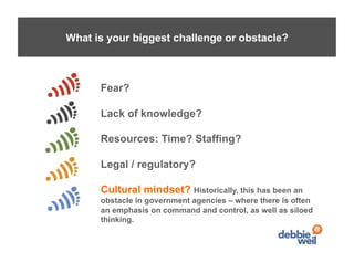 What is your biggest challenge or obstacle?



      Fear?

      Lack of knowledge?

      Resources: Time? Staffing?

      Legal / regulatory?

      Cultural mindset? Historically, this has been an
      obstacle in government agencies – where there is often
      an emphasis on command and control, as well as siloed
      thinking.
 