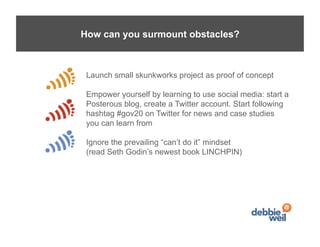 How can you surmount obstacles?



 Launch small skunkworks project as proof of concept

 Empower yourself by learning to use social media: start a
 Posterous blog, create a Twitter account. Start following
 hashtag #gov20 on Twitter for news and case studies
 you can learn from

 Ignore the prevailing “can’t do it” mindset
 (read Seth Godin’s newest book LINCHPIN)
 