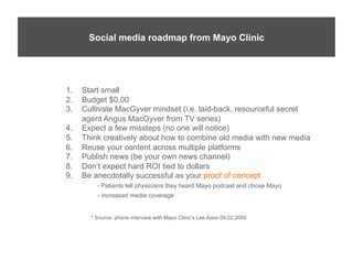 Mayo Social Media roadmap from Mayo Clinic
       Social media Guy Lee Aase*




   1.    Start small
   2.    Budget $0.00
   3.    Cultivate MacGyver mindset (i.e. laid-back, resourceful secret
         agent Angus MacGyver from TV series)
   4.    Expect a few missteps (no one will notice)
   5.    Think creatively about how to combine old media with new media
   6.    Reuse your content across multiple platforms
   7.    Publish news (be your own news channel)
   8.    Don’t expect hard ROI tied to dollars
   9.    Be anecdotally successful as your proof of concept
             - Patients tell physicians they heard Mayo podcast and chose Mayo
             - increased media coverage


           * Source: phone interview with Mayo Clinic’s Lee Aase 09.02.2009
 