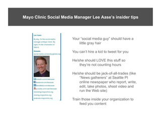 Lee’s Insider Tips
Mayo Clinic Social Media Manager Lee Aase’s insider tips




                        Your “social media guy” should have a
                            little gray hair

                        You can’t hire a kid to tweet for you

                        He/she should LOVE this stuff so
                            they’re not counting hours

                        He/she should be jack-of-all-trades (like
                            “News gatherers” at Seattle PI
                            online newspaper who report, write,
                            edit, take photos, shoot video and
                            run the Web site)

                        Train those inside your organization to
                             feed you content
 
