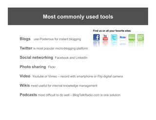 Social	
  Media	
  Simpliﬁed	
  
             Most commonly used tools


Blogs    use Posterous for instant blogging


Twitter is most popular micro-blogging platform

Social networking       Facebook and LinkedIn

Photo sharing      Flickr


Video   Youtube or Vimeo – record with smartphone or Flip digital camera

Wikis most useful for internal knowledge management

Podcasts most difficult to do well – BlogTalkRadio.com is one solution
 