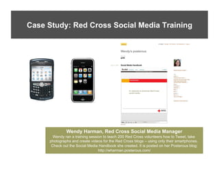 Case Study: Red Cross Social Media Training




              Wendy Harman, Red Cross Social Media Manager
       Wendy ran a training session to teach 200 Red Cross volunteers how to Tweet, take
     photographs and create videos for the Red Cross blogs – using only their smartphones.
      Check out the Social Media Handbook she created. It is posted on her Posterous blog:
                                 http://wharman.posterous.com/
 
