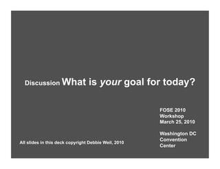 Discussion What                is your goal for today?

                                                      FOSE 2010
                                                      Workshop
                                                      March 25, 2010

                                                      Washington DC
                                                      Convention
All slides in this deck copyright Debbie Weil, 2010
                                                      Center
 