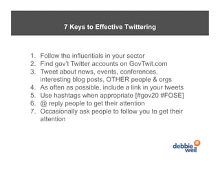 7 Keys to Effective Twittering



1.  Follow the influentials in your sector
2.  Find gov’t Twitter accounts on GovTwit.com
3.  Tweet about news, events, conferences,
    interesting blog posts, OTHER people & orgs
4.  As often as possible, include a link in your tweets
5.  Use hashtags when appropriate [#gov20 #FOSE]
6.  @ reply people to get their attention
7.  Occasionally ask people to follow you to get their
    attention
 