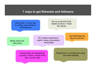 Twitter – 7 ways to get RTs and Followers
              7 ways to get Retweets and followers


                                                    Set up a poll and invite
     Always link - to your site,                   readers to take it. Tweet
     to a blog, news article or                           the results.
            photo/picture



                                                                        use #hashtags like
                                    RT another tweet that is             #gov20 and #hcr
Break news (not                    useful, newsy, provocative,
   just yours)                              memorable




          Occasionally, be inspirational:                Report live on a conference using
          a quote, a photo, a word of the                        the event hashtag
                day, a funny video
 