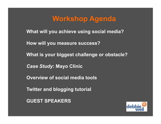 Workshop Agenda
What will you achieve using social media?

How will you measure success?

What is your biggest challenge or obstacle?

Case Study: Mayo Clinic

Overview of social media tools

Twitter and blogging tutorial

GUEST SPEAKERS
 