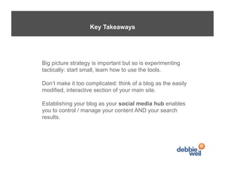 Key Takeaways




Big picture strategy is important but so is experimenting
tactically: start small, learn how to use the tools.

Don’t make it too complicated: think of a blog as the easily
modified, interactive section of your main site.

Establishing your blog as your social media hub enables
you to control / manage your content AND your search
results.
 