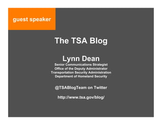 guest speaker


                The TSA Blog

                   Lynn Dean
              Senior Communications Strategist
              Office of the Deputy Administrator
            Transportation Security Administration
              Department of Homeland Security


                @TSABlogTeam on Twitter

                 http://www.tsa.gov/blog/
 