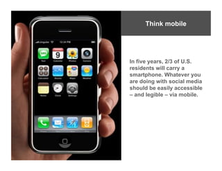 Think mobile




In five years, 2/3 of U.S.
residents will carry a
smartphone. Whatever you
are doing with social media
should be easily accessible
– and legible – via mobile.
 