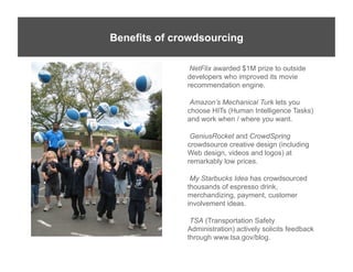 Benefits of crowdsourcing

               NetFlix awarded $1M prize to outside
              developers who improved its movie
              recommendation engine.

               Amazon’s Mechanical Turk lets you
              choose HITs (Human Intelligence Tasks)
              and work when / where you want.

               GeniusRocket and CrowdSpring
              crowdsource creative design (including
              Web design, videos and logos) at
              remarkably low prices.

               My Starbucks Idea has crowdsourced
              thousands of espresso drink,
              merchandizing, payment, customer
              involvement ideas.

               TSA (Transportation Safety
              Administration) actively solicits feedback
              through www.tsa.gov/blog.
 