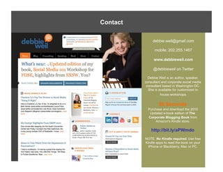 Contact
Required Reading

                          debbie.weil@gmail.com

                           mobile: 202.255.1467

                          www.debbieweil.com

                          @debbieweil on Twitter

                       Debbie Weil is an author, speaker,
                     consultant and corporate social media
                      consultant based in Washington DC.
                       She is available for customized in-
                               house workshops.


                              30 Seconds
                       Purchase and download the 2010
                        Updated e-book edition of The
                       Corporate Blogging Book from
                            Amazon’s Kindle store.

                         http://bit.ly/aPWmdo
                     NOTE: No Kindle required. Use free
                     Kindle apps to read the book on your
                       iPhone or Blackberry, Mac or PC.
 