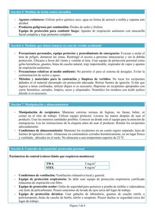 Página 3 de 6 
 
Sección 5. Medidas de lucha contra incendios
 Agentes extintores: Utilizar polvo químico seco, agua en forma de aerosol o niebla y espuma anti
alcohol.
 Productos peligrosos por combustión: Óxidos de sodio y fósforo.
 Equipo de protección para combatir fuego: Aparato de respiración autónomo con mascarilla
facial completa y traje protector completo.
Sección 6. Medidas que deben tomarse en caso de vertido accidental
 Precauciones personales, equipo protector y procedimiento de emergencia: Evacuar o aislar el
área de peligro, demarcar las zonas. Restringir el acceso a personas innecesarias y sin la debida
protección. Ubicarse a favor del viento y ventilar el área. Usar equipo de protección personal como
gafas herméticas, guantes, botas de caucho natural, traje impermeable, respirador de vapor y aparato
de respiración autónomo.
 Precauciones relativas al medio ambiente: No permitir el paso al sistema de desagües. Evitar la
contaminación de suelos y aguas.
 Métodos y materiales para la contención y limpieza de vertidos: No tocar los recipientes
dañados ni el material derramado sin protección adecuada. Retirar fuentes de ignición. Evitar que
ingrese a áreas confinadas, utilizar diques si es necesario. Depositar en recipientes apropiados con
cierre hermético, cerrados, limpios, secos y etiquetados. Neutralice los residuos con ácido acético
diluido si es necesario.
Sección 7. Manipulación y almacenamiento
 Manipulación de recipientes: Mantener estrictas normas de higiene, no fumar, beber, ni
comer en el sitio de trabajo. Utilizar equipo protector. Lavarse las manos después de usar el
producto. Usar las menores cantidades posibles. Conocer en donde está el equipo para la atención de
emergencias. Lea las instrucciones de la etiqueta antes de usar el producto. Rotular los recipientes
adecuadamente.
 Condiciones de almacenamiento: Mantener los recipientes en un cuarto seguro separado, lejos de
fuentes de ignición o calor. Almacenar en contenedores cerrados herméticamente, en un lugar fresco
y ventilado, ubicados en el suelo. No almacene a una temperatura superior de 23 ºC..
Sección 8. Controles de exposición/ protección personal
Parámetros de control (valores límite que requieren monitoreo)
TWA 5 mg/m3
STEL 8 mg/m3
 Condiciones de ventilación: Ventilación exhaustiva local y general.
 Equipo de protección respiratoria: Se debe usar equipo de protección respiratoria certificado
(máscaras de respiración con filtro.
 Equipo de protección ocular: Gafas de seguridad para químicos a prueba de nieblas o salpicaduras
con lente de policarbonato. Poseer estaciones de lavado de ojos cerca del lugar de trabajo.
 Equipo de protección dérmica: Usar gabacha de laboratorio, guantes de caucho nitrilo o
policloropreno, botas de caucho de butilo, nitrilo o neopreno. Poseer duchas se seguridad cerca del
lugar de trabajo.
 