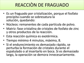 REACCIÒN DE FRAGUADO
• Es un fraguado por cristalización, porque el fosfato
precipita cuando se sobresatura la
solución, quedando:
• Núcleos: remanentes de cada partícula de polvo.
• Matriz: fase cristalina de cristales de fosfato de zinc
y otros productos de la reacción.
• Esta reacción química es exotérmica.
• Tiempo mínimo 4 minutos, máximo, 8.
• Si el endurecimiento es demasiado rápido, se
perturba la formación de cristales durante el
espatulado o al insertarlo en boca. Si es demasiado
largo, la operación se demora innecesariamente.

 