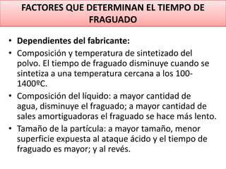 FACTORES QUE DETERMINAN EL TIEMPO DE
FRAGUADO
• Dependientes del fabricante:
• Composición y temperatura de sintetizado del
polvo. El tiempo de fraguado disminuye cuando se
sintetiza a una temperatura cercana a los 1001400ºC.
• Composición del líquido: a mayor cantidad de
agua, disminuye el fraguado; a mayor cantidad de
sales amortiguadoras el fraguado se hace más lento.
• Tamaño de la partícula: a mayor tamaño, menor
superficie expuesta al ataque ácido y el tiempo de
fraguado es mayor; y al revés.

 
