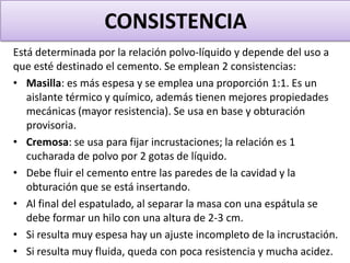 CONSISTENCIA
Está determinada por la relación polvo-líquido y depende del uso a
que esté destinado el cemento. Se emplean 2 consistencias:
• Masilla: es más espesa y se emplea una proporción 1:1. Es un
aislante térmico y químico, además tienen mejores propiedades
mecánicas (mayor resistencia). Se usa en base y obturación
provisoria.
• Cremosa: se usa para fijar incrustaciones; la relación es 1
cucharada de polvo por 2 gotas de líquido.
• Debe fluir el cemento entre las paredes de la cavidad y la
obturación que se está insertando.
• Al final del espatulado, al separar la masa con una espátula se
debe formar un hilo con una altura de 2-3 cm.
• Si resulta muy espesa hay un ajuste incompleto de la incrustación.
• Si resulta muy fluida, queda con poca resistencia y mucha acidez.

 