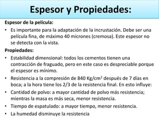 Espesor y Propiedades:
Espesor de la película:
• Es importante para la adaptación de la incrustación. Debe ser una
película fina, de máximo 40 micrones (cremosa). Este espesor no
se detecta con la vista.
Propiedades:
• Estabilidad dimensional: todos los cementos tienen una
contracción de fraguado, pero en este caso es despreciable porque
el espesor es mínimo.
• Resistencia a la compresión de 840 Kg/cm2 después de 7 días en
boca; a la hora tiene los 2/3 de la resistencia final. En esto influye:
• Cantidad de polvo: a mayor cantidad de polvo más resistencia;
mientras la masa es más seca, menor resistencia.
• Tiempo de espatulado: a mayor tiempo, menor resistencia.
• La humedad disminuye la resistencia

 