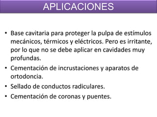 APLICACIONES
• Base cavitaria para proteger la pulpa de estímulos
mecánicos, térmicos y eléctricos. Pero es irritante,
por lo que no se debe aplicar en cavidades muy
profundas.
• Cementación de incrustaciones y aparatos de
ortodoncia.
• Sellado de conductos radiculares.
• Cementación de coronas y puentes.

 