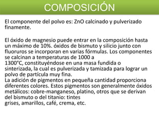 COMPOSICIÓN
El componente del polvo es: ZnO calcinado y pulverizado
finamente.
El óxido de magnesio puede entrar en la composición hasta
un máximo de 10%. óxidos de bismuto y silicio junto con
fluoruros se incorporan en varias fórmulas. Los componentes
se calcinan a temperaturas de 1000 a
1300°C, constituyéndose en una masa fundida o
sinterizada, la cual es pulverizada y tamizada para lograr un
polvo de partícula muy fina.
La adición de pigmentos en pequeña cantidad proporciona
diferentes colores. Estos pigmentos son generalmente óxidos
metálicos: cobre-manganeso, platino, otros que se derivan
del bismuto o del titanio: tintes
grises, amarillos, café, crema, etc.

 